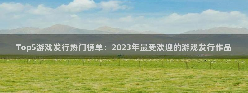 亿万28官网平台会黑款吗：Top5游戏发行热门榜单：2023年最受欢迎的游戏发行作品
